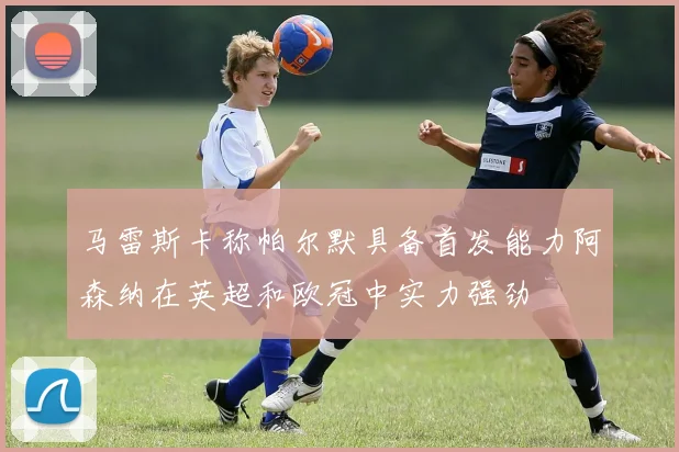 马雷斯卡称帕尔默具备首发能力阿森纳在英超和欧冠中实力强劲