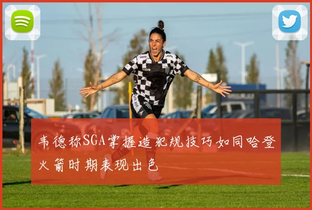 韦德称SGA掌握造犯规技巧如同哈登火箭时期表现出色