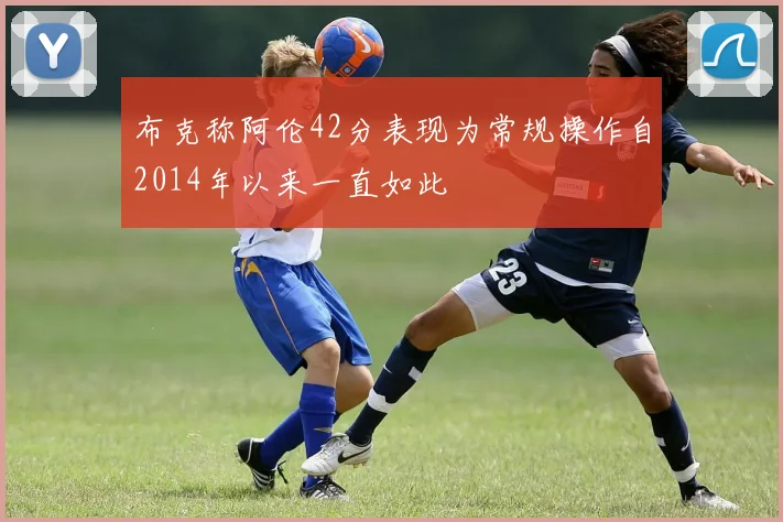 布克称阿伦42分表现为常规操作自2014年以来一直如此