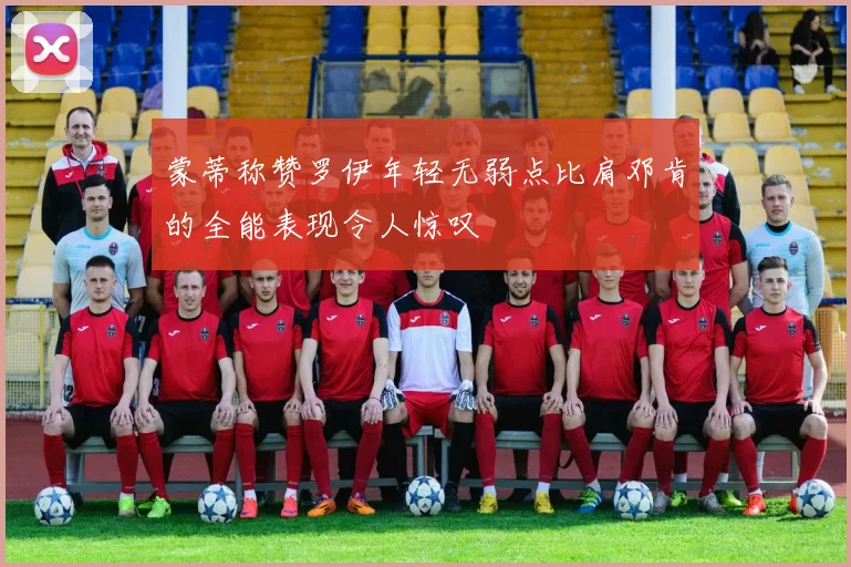 蒙蒂称赞罗伊年轻无弱点比肩邓肯的全能表现令人惊叹