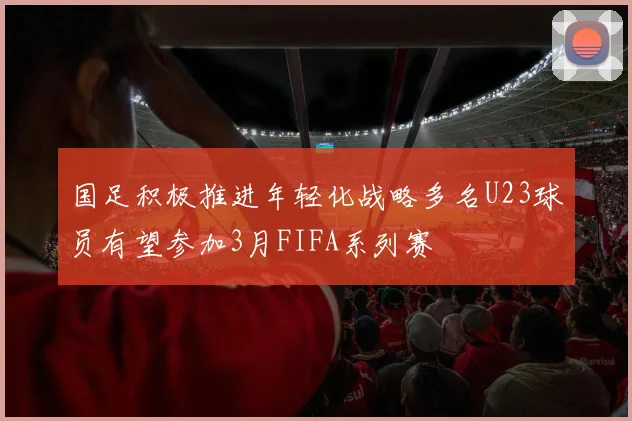 国足积极推进年轻化战略多名U23球员有望参加3月FIFA系列赛