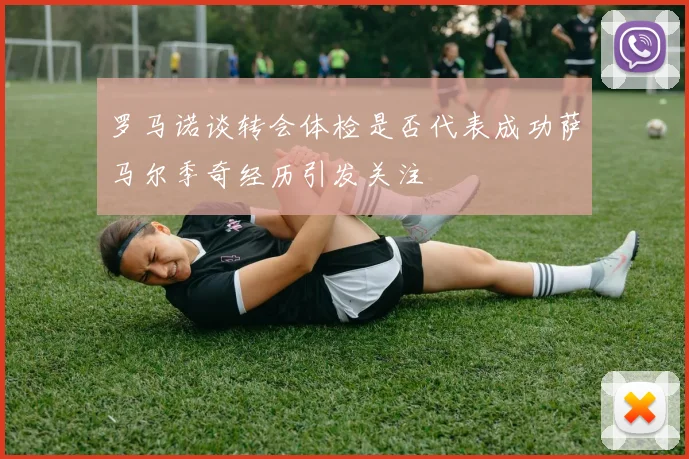 罗马诺谈转会体检是否代表成功萨马尔季奇经历引发关注