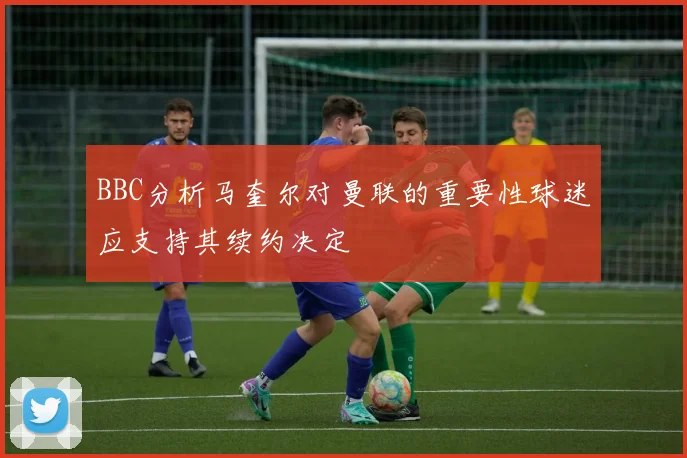 BBC分析马奎尔对曼联的重要性球迷应支持其续约决定