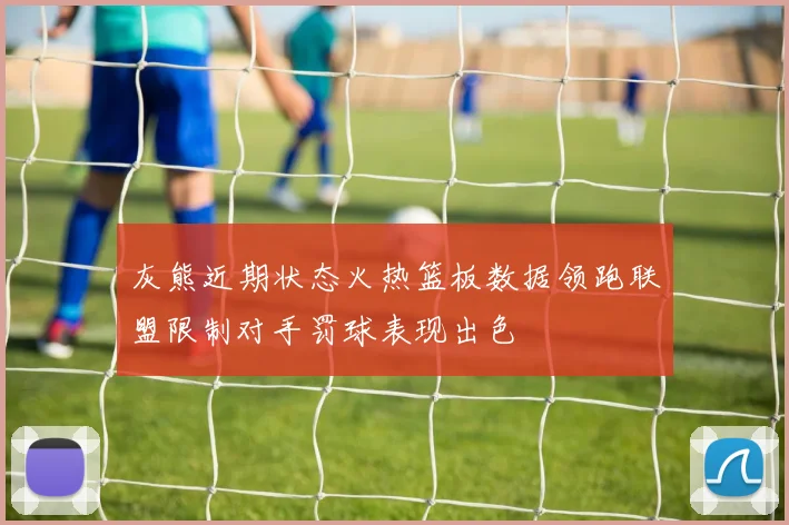 灰熊近期状态火热篮板数据领跑联盟限制对手罚球表现出色