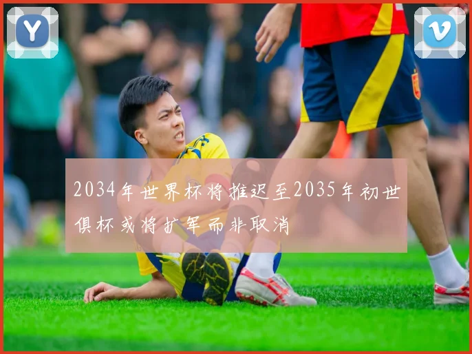 2034年世界杯将推迟至2035年初世俱杯或将扩军而非取消