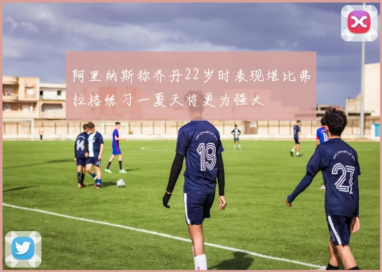阿里纳斯称乔丹22岁时表现堪比弗拉格练习一夏天将更为强大