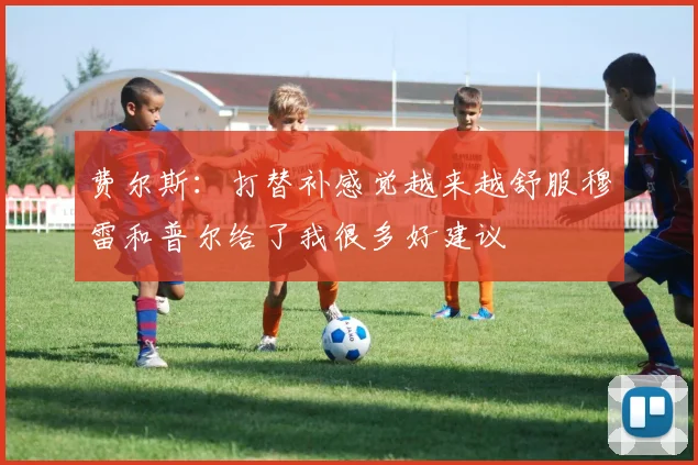 费尔斯：打替补感觉越来越舒服穆雷和普尔给了我很多好建议