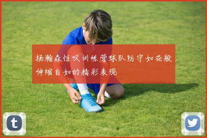 杨瀚森惊叹训练营球队防守如花般伸缩自如的精彩表现