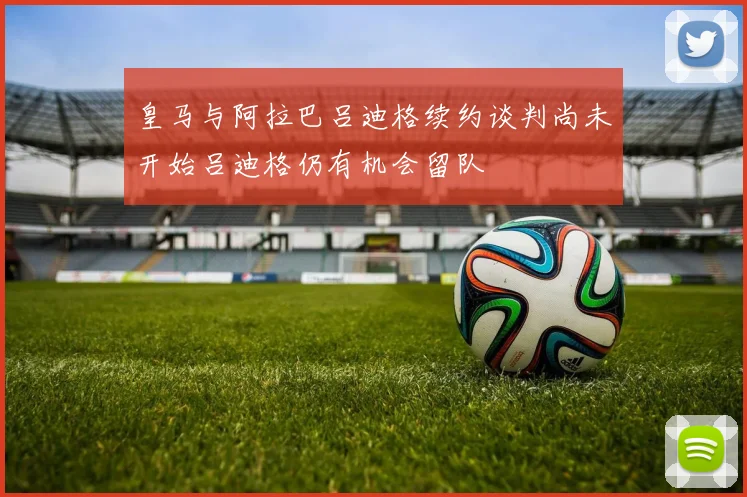 皇马与阿拉巴吕迪格续约谈判尚未开始吕迪格仍有机会留队