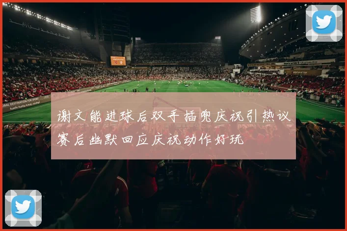 谢文能进球后双手插兜庆祝引热议赛后幽默回应庆祝动作好玩