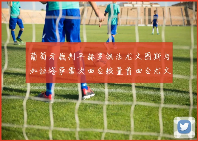 葡萄牙裁判平赫罗执法尤文图斯与加拉塔萨雷次回合较量首回合尤文惨败