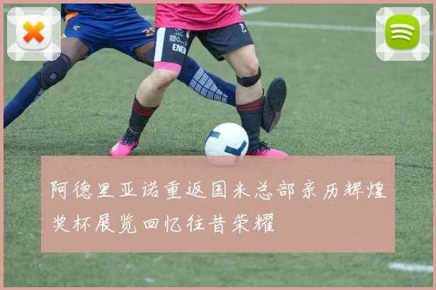 阿德里亚诺重返国米总部亲历辉煌奖杯展览回忆往昔荣耀