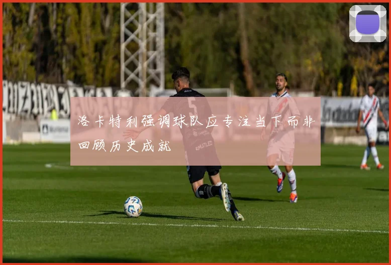 洛卡特利强调球队应专注当下而非回顾历史成就